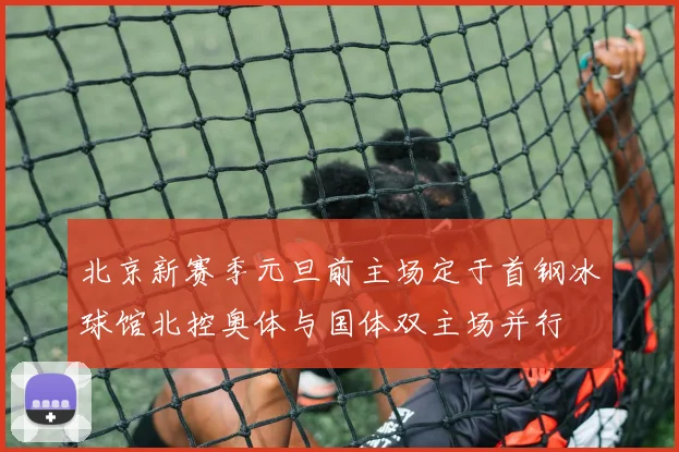 北京新赛季元旦前主场定于首钢冰球馆北控奥体与国体双主场并行