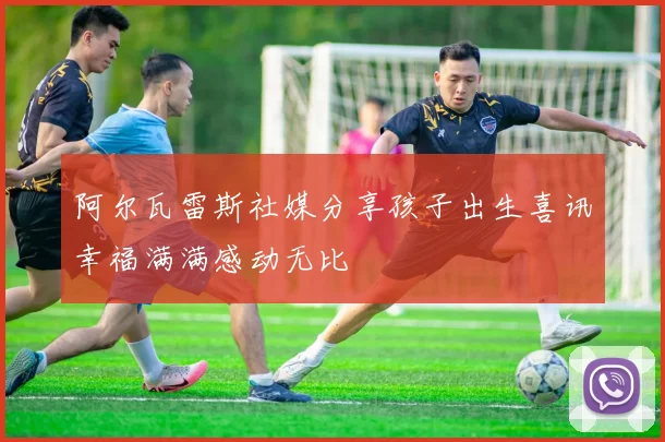 阿尔瓦雷斯社媒分享孩子出生喜讯幸福满满感动无比