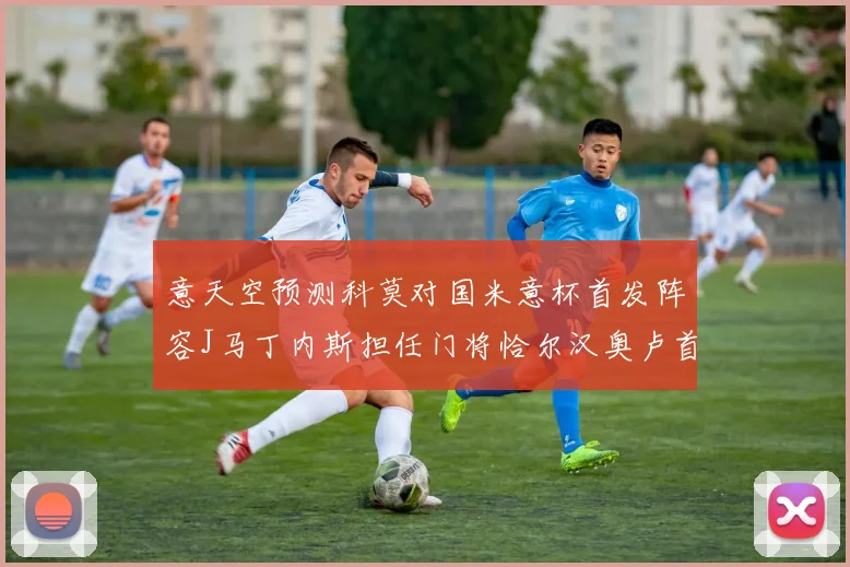 意天空预测科莫对国米意杯首发阵容J马丁内斯担任门将恰尔汉奥卢首发出战