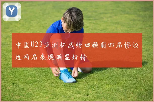 中国U23亚洲杯战绩回顾前四届惨淡近两届表现明显好转