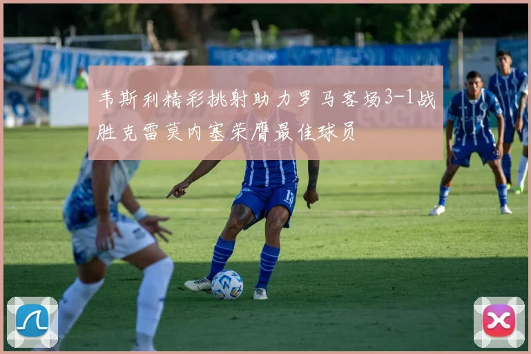 韦斯利精彩挑射助力罗马客场3-1战胜克雷莫内塞荣膺最佳球员