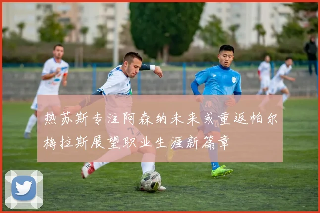 热苏斯专注阿森纳未来或重返帕尔梅拉斯展望职业生涯新篇章