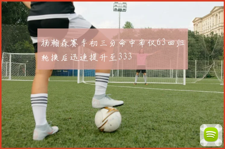 杨瀚森赛季初三分命中率仅63回归轮换后迅速提升至333