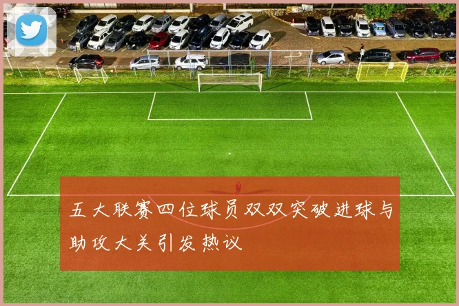 五大联赛四位球员双双突破进球与助攻大关引发热议