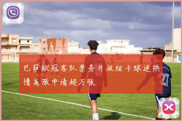 巴萨欧冠客队票务开放纽卡球迷热情高涨申请超万张