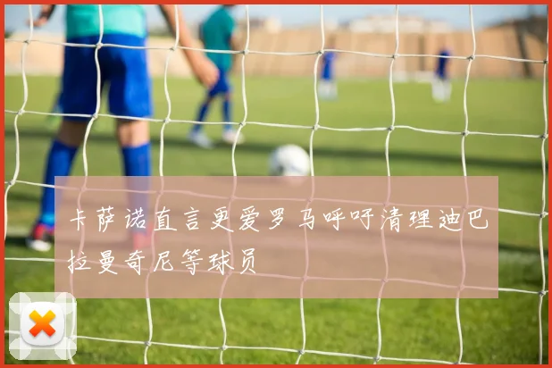 卡萨诺直言更爱罗马呼吁清理迪巴拉曼奇尼等球员