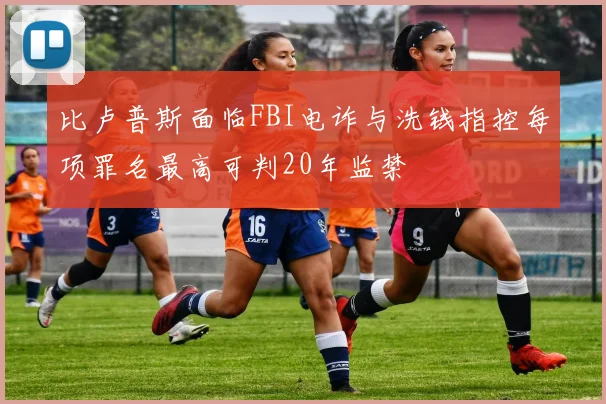 比卢普斯面临FBI电诈与洗钱指控每项罪名最高可判20年监禁