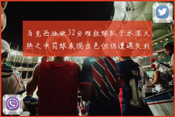 马克西独砍32分难救球队于水深火热之中罚球表现出色但仍遭遇失利