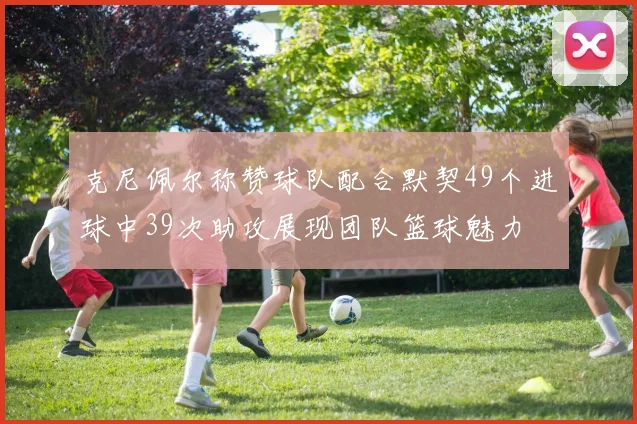 克尼佩尔称赞球队配合默契49个进球中39次助攻展现团队篮球魅力
