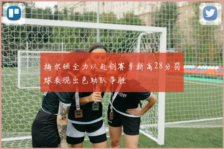 梅尔顿全力以赴创赛季新高28分罚球表现出色助队争胜