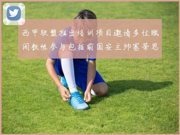 西甲联盟推出培训项目邀请多位赋闲教练参与包括前国安主帅塞蒂恩在内