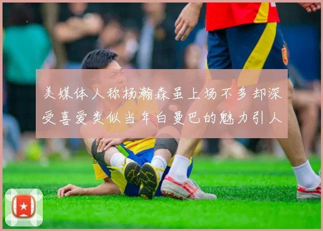 美媒体人称杨瀚森虽上场不多却深受喜爱类似当年白曼巴的魅力引人瞩目