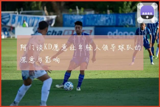 阿门谈KD愿意让年轻人领导球队的深意与影响