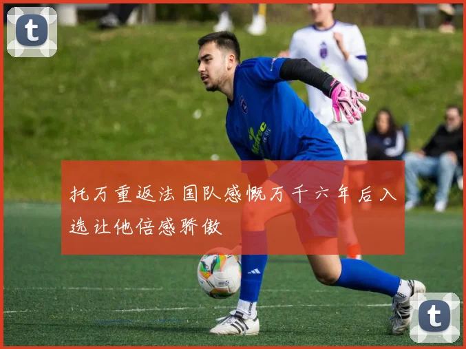 托万重返法国队感慨万千六年后入选让他倍感骄傲