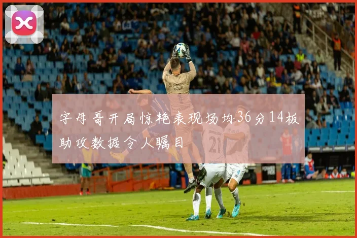 字母哥开局惊艳表现场均36分14板助攻数据令人瞩目