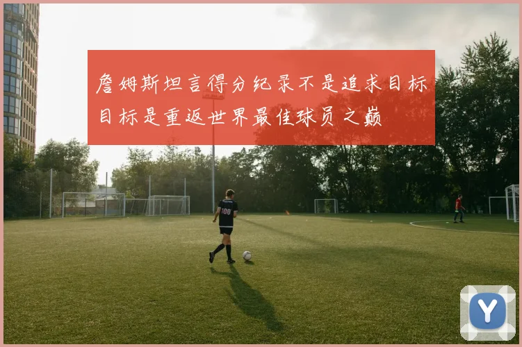 詹姆斯坦言得分纪录不是追求目标目标是重返世界最佳球员之巅