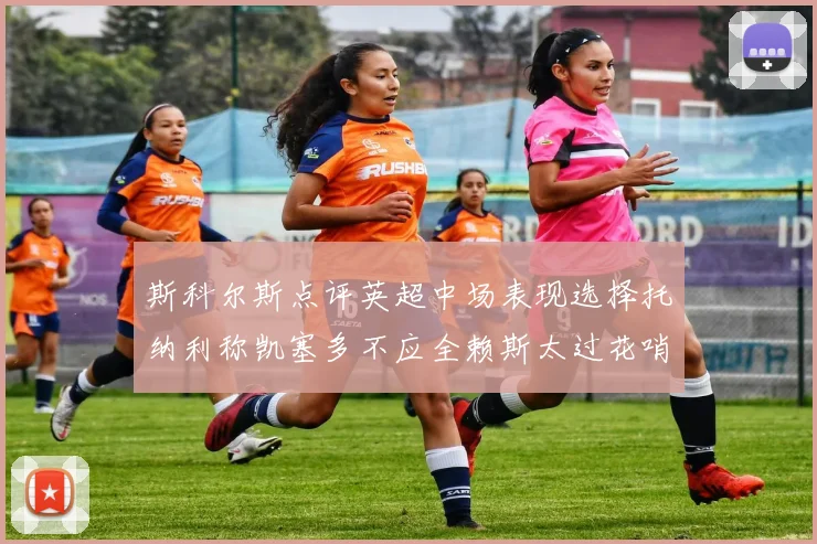 斯科尔斯点评英超中场表现选择托纳利称凯塞多不应全赖斯太过花哨