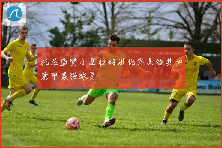 托尼盛赞小图拉姆进化完美称其为意甲最强球员