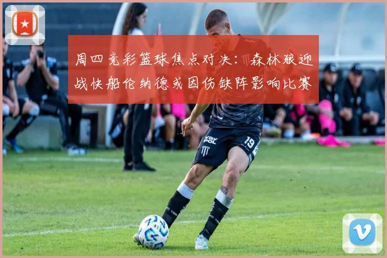 周四竞彩篮球焦点对决：森林狼迎战快船伦纳德或因伤缺阵影响比赛走势
