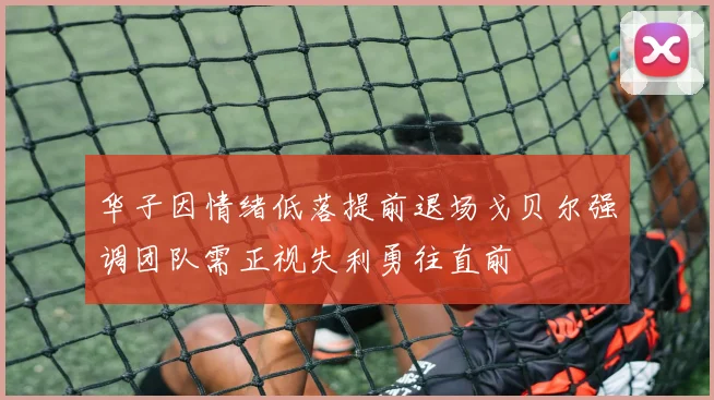 华子因情绪低落提前退场戈贝尔强调团队需正视失利勇往直前