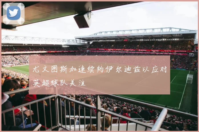 尤文图斯加速续约伊尔迪兹以应对英超球队关注