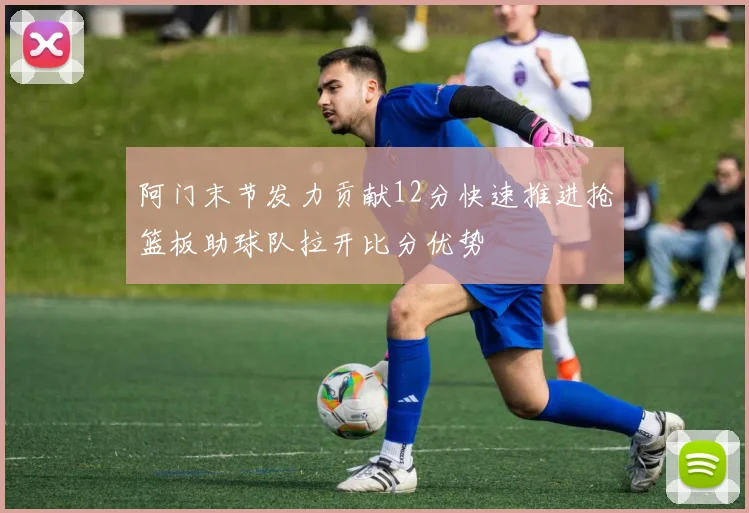 阿门末节发力贡献12分快速推进抢篮板助球队拉开比分优势