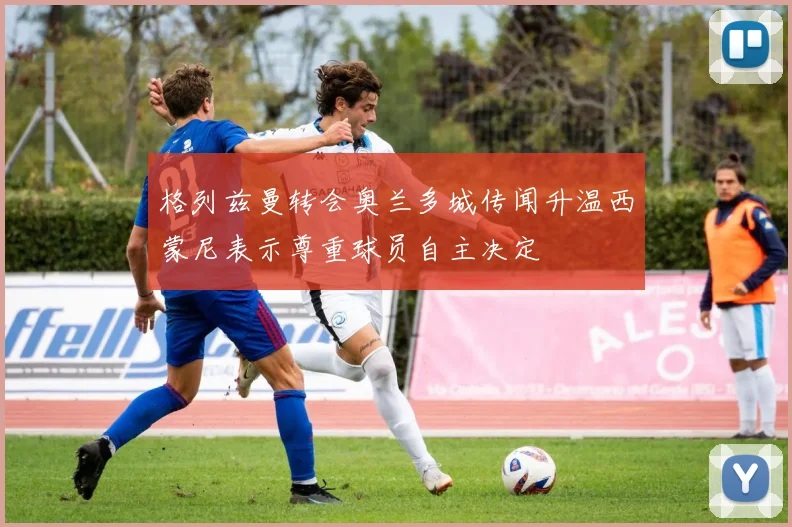格列兹曼转会奥兰多城传闻升温西蒙尼表示尊重球员自主决定
